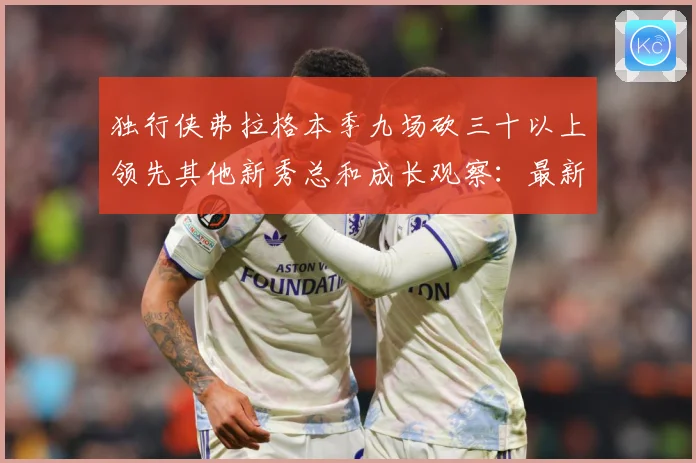 独行侠弗拉格本季九场砍三十以上领先其他新秀总和成长观察：最新赛事动态与深度分析