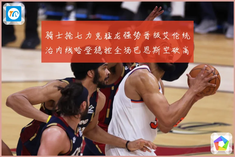 骑士抢七力克猛龙强势晋级艾伦统治内线哈登稳控全场巴恩斯空砍高赛场复盘：最新赛事动态与深度分析