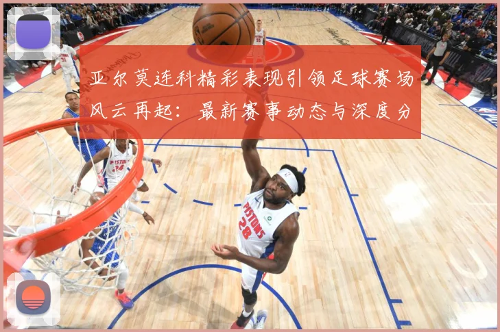 亚尔莫连科精彩表现引领足球赛场风云再起：最新赛事动态与深度分析