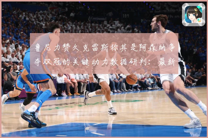 鲁尼力赞久克雷斯称其是阿森纳争夺双冠的关键动力数据研判：最新赛事动态与深度分析