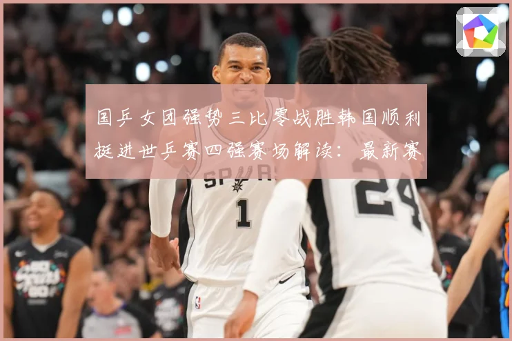 国乒女团强势三比零战胜韩国顺利挺进世乒赛四强赛场解读：最新赛事动态与深度分析