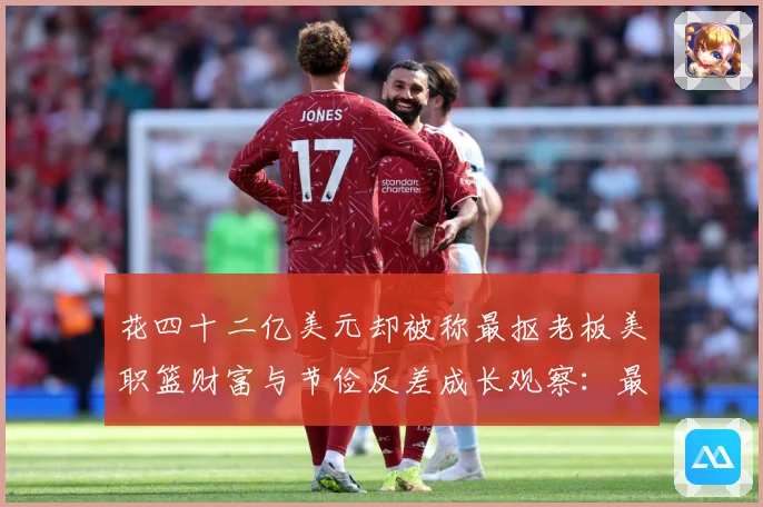 花四十二亿美元却被称最抠老板美职篮财富与节俭反差成长观察：最新赛事动态与深度分析