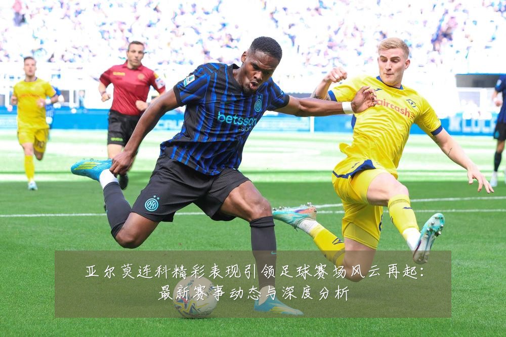 亚尔莫连科精彩表现引领足球赛场风云再起:最新赛事动态与深度分析
